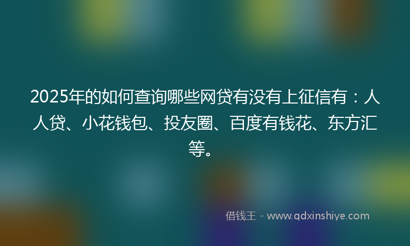 2025年的如何查询哪些网贷有没有上征信有：人人贷、小花钱包、投友圈、百度有钱花、东方汇等。