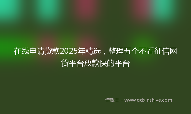 在线申请贷款2025年精选，整理五个不看征信网贷平台放款快的平台