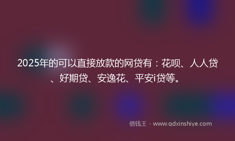 2025年的可以直接放款的网贷有：花呗、人人贷、好期贷、安逸花、平安i贷等。