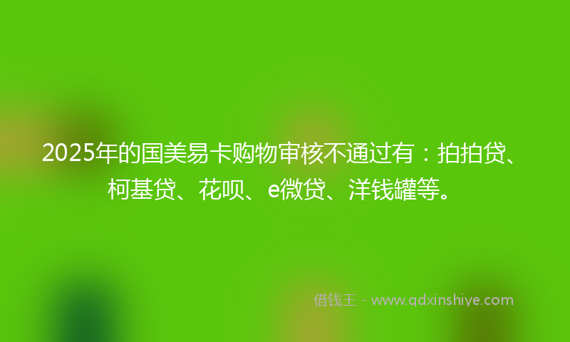 2025年的国美易卡购物审核不通过有：拍拍贷、柯基贷、花呗、e微贷、洋钱罐等。