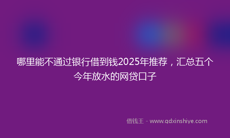 哪里能不通过银行借到钱2025年推荐，汇总五个今年放水的网贷口子