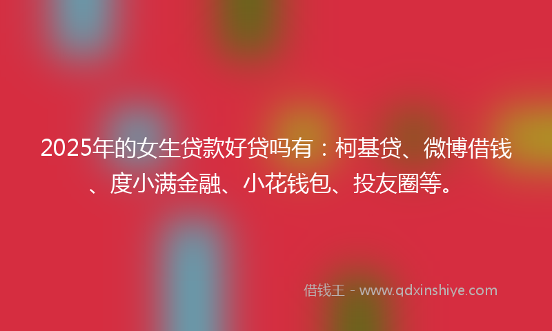 2025年的女生贷款好贷吗有：柯基贷、微博借钱、度小满金融、小花钱包、投友圈等。