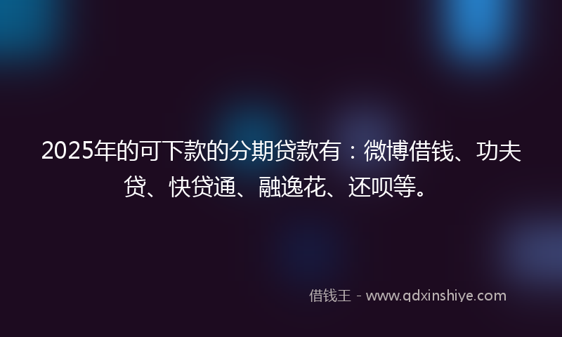 2025年的可下款的分期贷款有：微博借钱、功夫贷、快贷通、融逸花、还呗等。