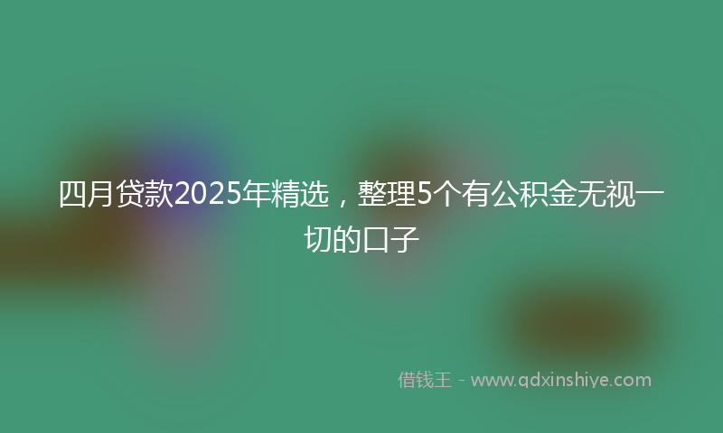 四月贷款2025年精选，整理5个有公积金无视一切的口子
