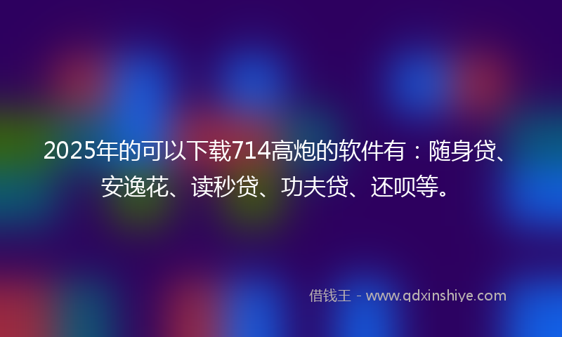 2025年的可以下载714高炮的软件有：随身贷、安逸花、读秒贷、功夫贷、还呗等。