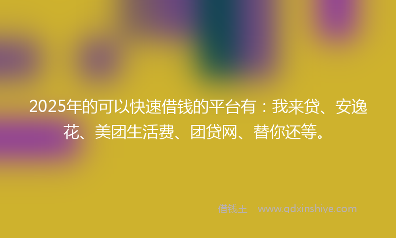 2025年的可以快速借钱的平台有：我来贷、安逸花、美团生活费、团贷网、替你还等。