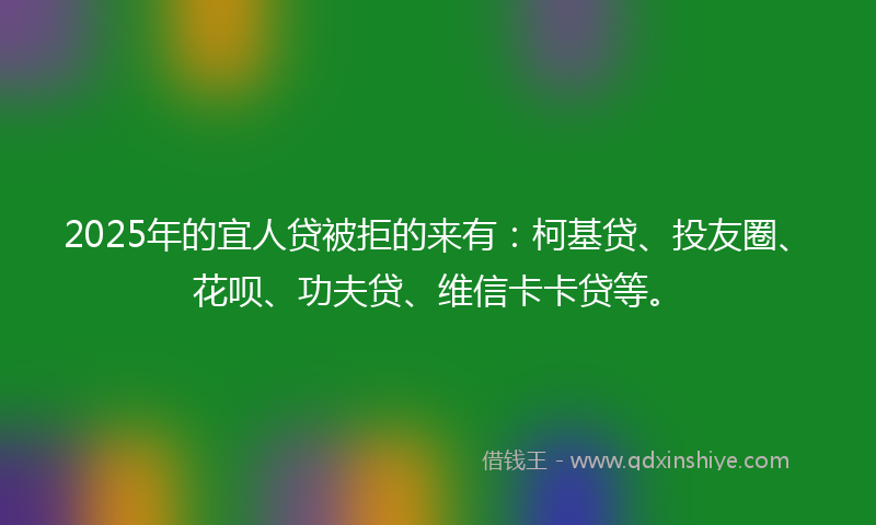 2025年的宜人贷被拒的来有：柯基贷、投友圈、花呗、功夫贷、维信卡卡贷等。