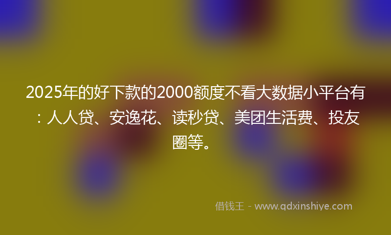 2025年的好下款的2000额度不看大数据小平台有：人人贷、安逸花、读秒贷、美团生活费、投友圈等。