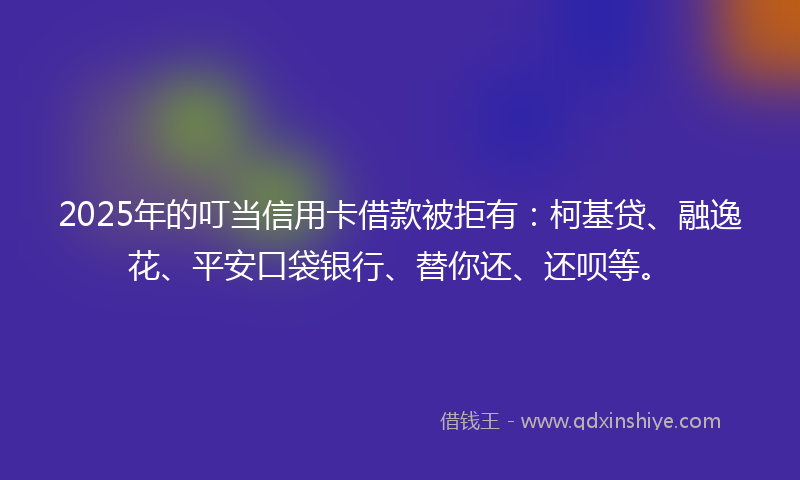 2025年的叮当信用卡借款被拒有：柯基贷、融逸花、平安口袋银行、替你还、还呗等。