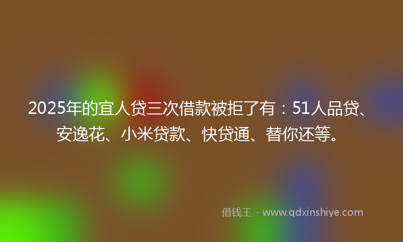 2025年的宜人贷三次借款被拒了有：51人品贷、安逸花、小米贷款、快贷通、替你还等。