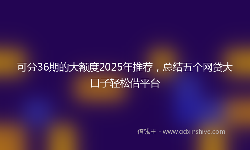 可分36期的大额度2025年推荐，总结五个网贷大口子轻松借平台