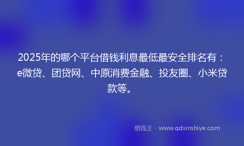 2025年的哪个平台借钱利息最低最安全排名有：e微贷、团贷网、中原消费金融、投友圈、小米贷款等。