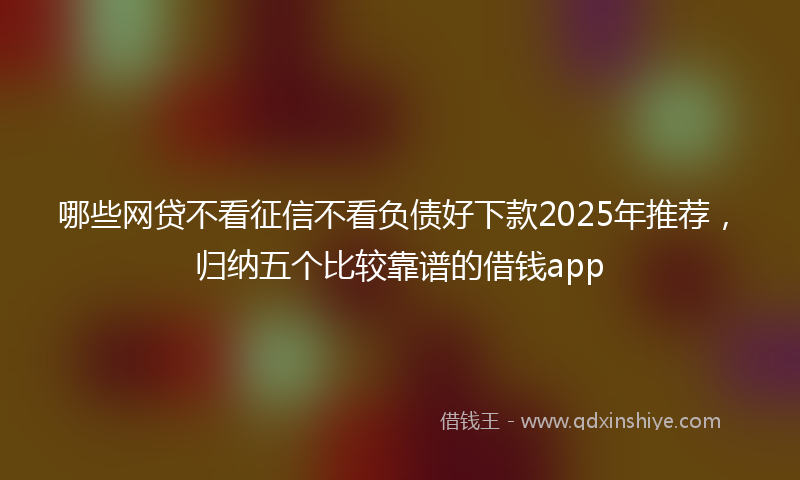 哪些网贷不看征信不看负债好下款2025年推荐，归纳五个比较靠谱的借钱app
