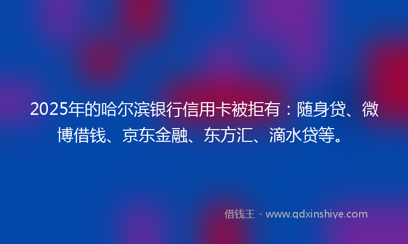 2025年的哈尔滨银行信用卡被拒有：随身贷、微博借钱、京东金融、东方汇、滴水贷等。