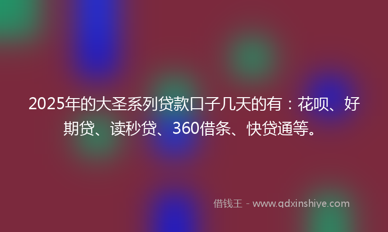 2025年的大圣系列贷款口子几天的有：花呗、好期贷、读秒贷、360借条、快贷通等。
