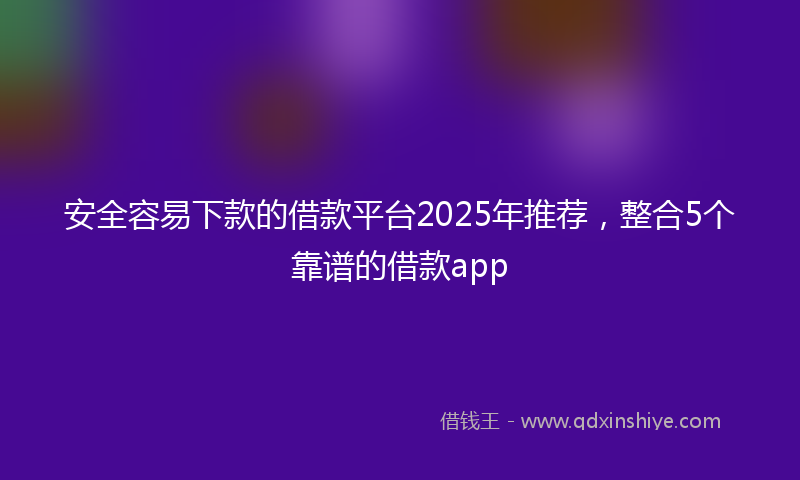 安全容易下款的借款平台2025年推荐，整合5个靠谱的借款app