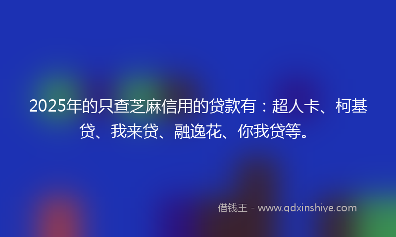 2025年的只查芝麻信用的贷款有：超人卡、柯基贷、我来贷、融逸花、你我贷等。
