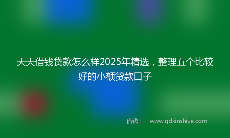 天天借钱贷款怎么样2025年精选，整理五个比较好的小额贷款口子