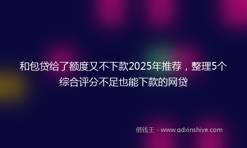 和包贷给了额度又不下款2025年推荐，整理5个综合评分不足也能下款的网贷