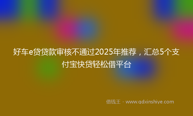 好车e贷贷款审核不通过2025年推荐，汇总5个支付宝快贷轻松借平台