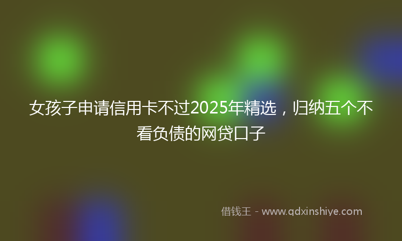 女孩子申请信用卡不过2025年精选，归纳五个不看负债的网贷口子