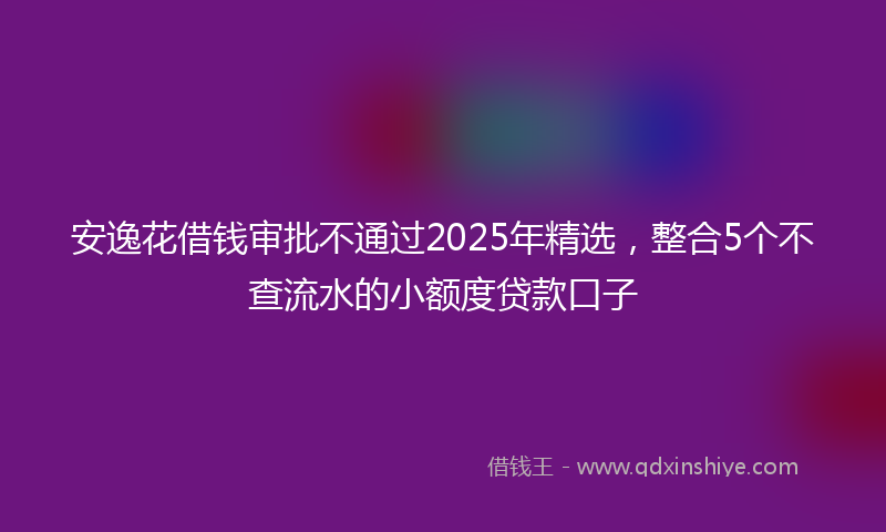 安逸花借钱审批不通过2025年精选，整合5个不查流水的小额度贷款口子
