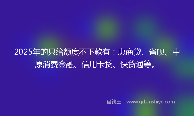 2025年的只给额度不下款有：惠商贷、省呗、中原消费金融、信用卡贷、快贷通等。