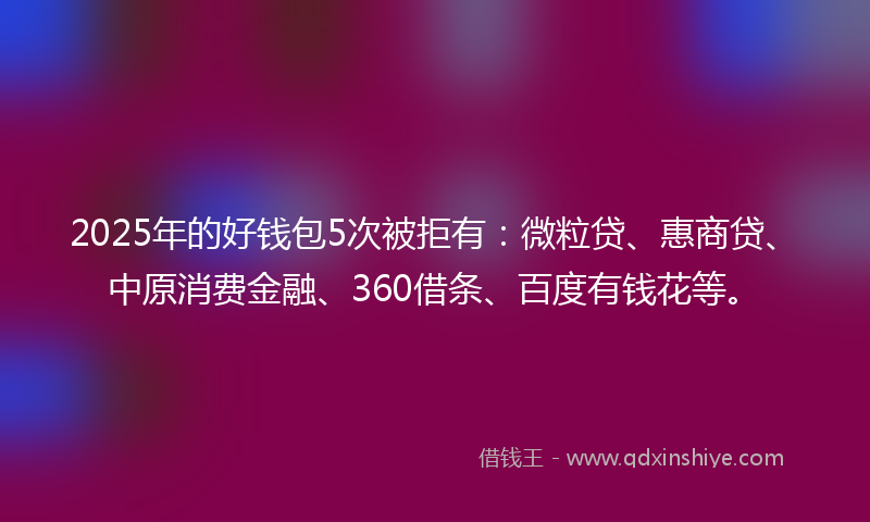 2025年的好钱包5次被拒有：微粒贷、惠商贷、中原消费金融、360借条、百度有钱花等。