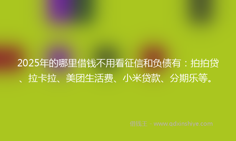2025年的哪里借钱不用看征信和负债有：拍拍贷、拉卡拉、美团生活费、小米贷款、分期乐等。