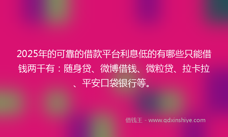 2025年的可靠的借款平台利息低的有哪些只能借钱两千有：随身贷、微博借钱、微粒贷、拉卡拉、平安口袋银行等。