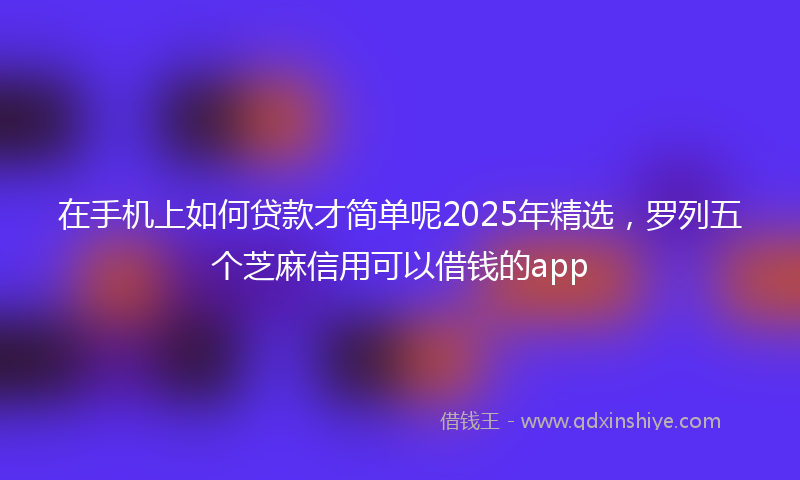 在手机上如何贷款才简单呢2025年精选，罗列五个芝麻信用可以借钱的app