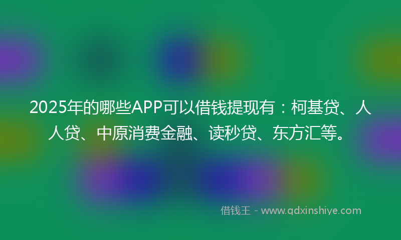 2025年的哪些APP可以借钱提现有：柯基贷、人人贷、中原消费金融、读秒贷、东方汇等。
