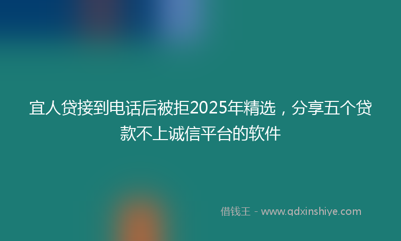 宜人贷接到电话后被拒2025年精选，分享五个贷款不上诚信平台的软件