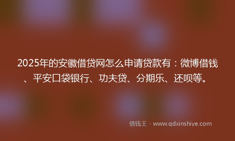 2025年的安徽借贷网怎么申请贷款有：微博借钱、平安口袋银行、功夫贷、分期乐、还呗等。