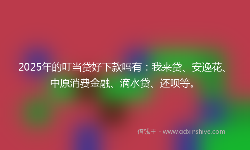 2025年的叮当贷好下款吗有：我来贷、安逸花、中原消费金融、滴水贷、还呗等。