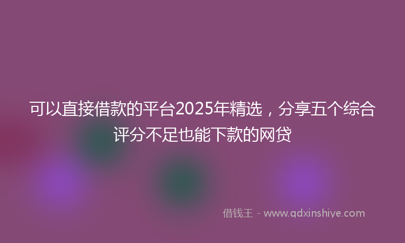 可以直接借款的平台2025年精选，分享五个综合评分不足也能下款的网贷