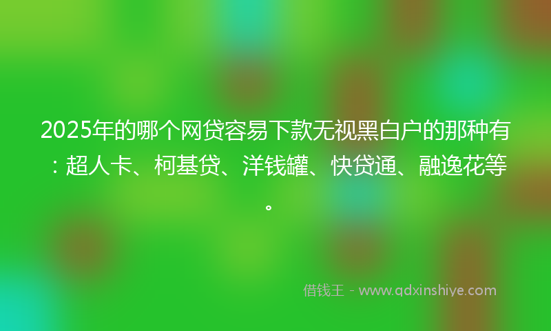 2025年的哪个网贷容易下款无视黑白户的那种有：超人卡、柯基贷、洋钱罐、快贷通、融逸花等。