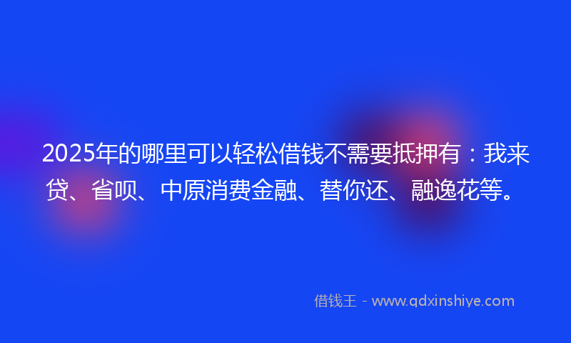 2025年的哪里可以轻松借钱不需要抵押有：我来贷、省呗、中原消费金融、替你还、融逸花等。