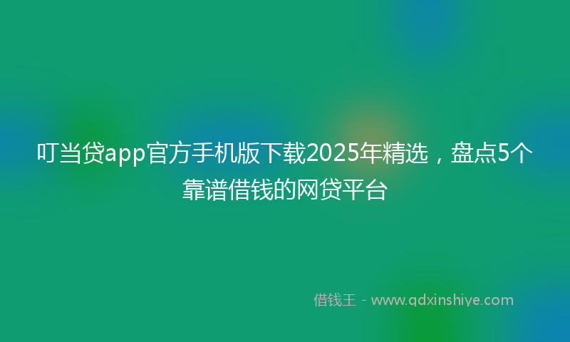 叮当贷app官方手机版下载2025年精选，盘点5个靠谱借钱的网贷平台