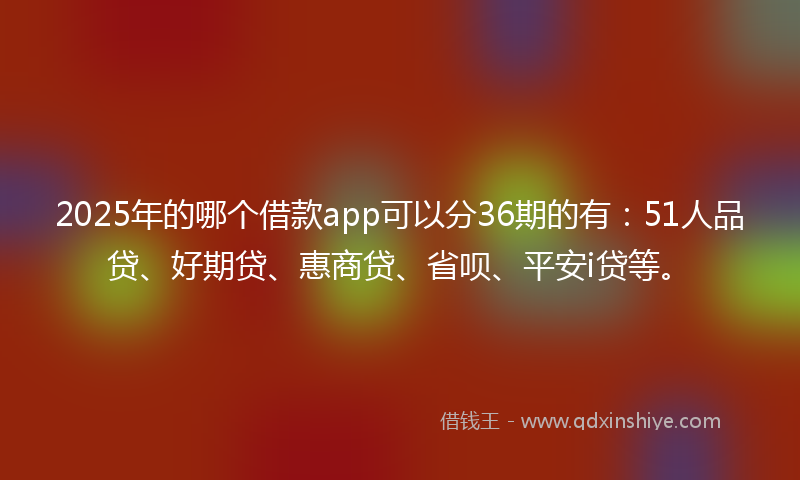 2025年的哪个借款app可以分36期的有：51人品贷、好期贷、惠商贷、省呗、平安i贷等。