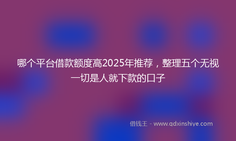 哪个平台借款额度高2025年推荐，整理五个无视一切是人就下款的口子