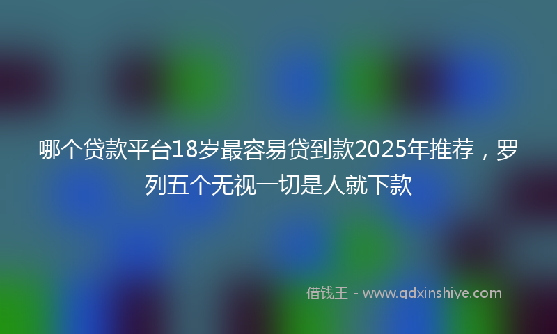 哪个贷款平台18岁最容易贷到款2025年推荐，罗列五个无视一切是人就下款