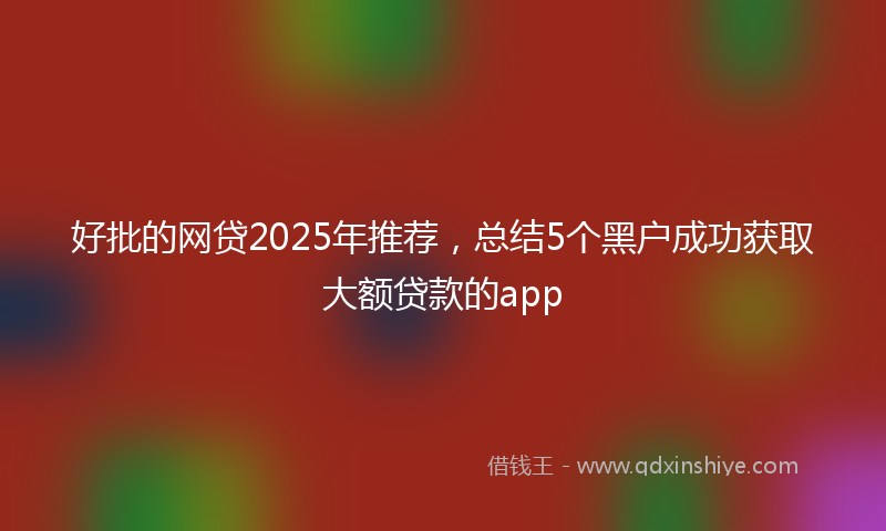 好批的网贷2025年推荐，总结5个黑户成功获取大额贷款的app