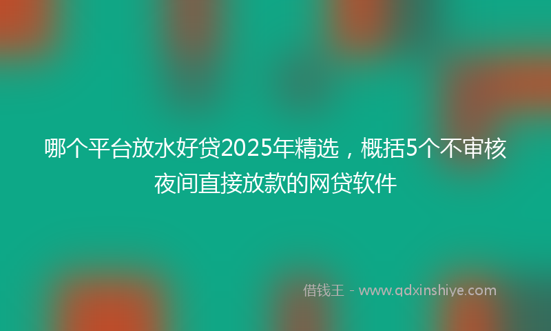 哪个平台放水好贷2025年精选，概括5个不审核夜间直接放款的网贷软件