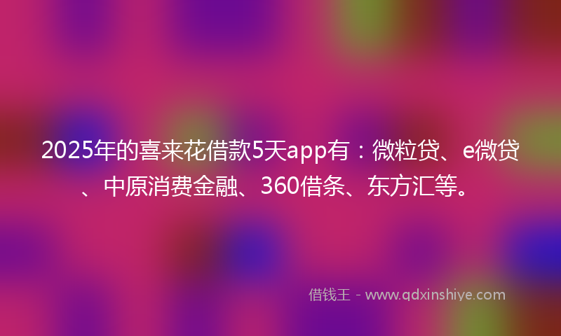 2025年的喜来花借款5天app有：微粒贷、e微贷、中原消费金融、360借条、东方汇等。
