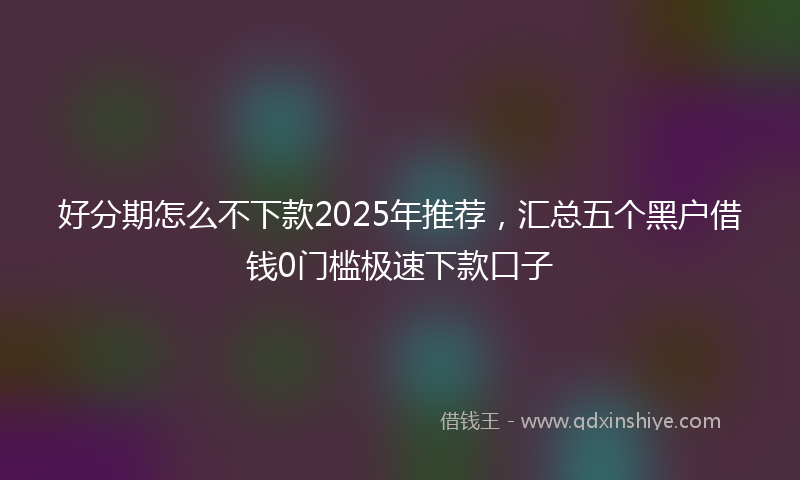 好分期怎么不下款2025年推荐，汇总五个黑户借钱0门槛极速下款口子