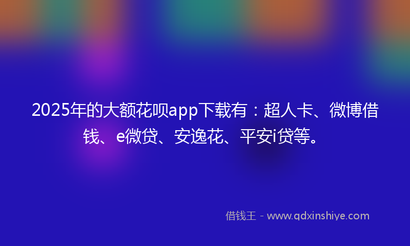 2025年的大额花呗app下载有：超人卡、微博借钱、e微贷、安逸花、平安i贷等。