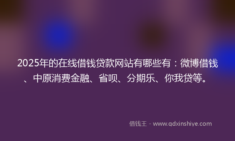 2025年的在线借钱贷款网站有哪些有：微博借钱、中原消费金融、省呗、分期乐、你我贷等。
