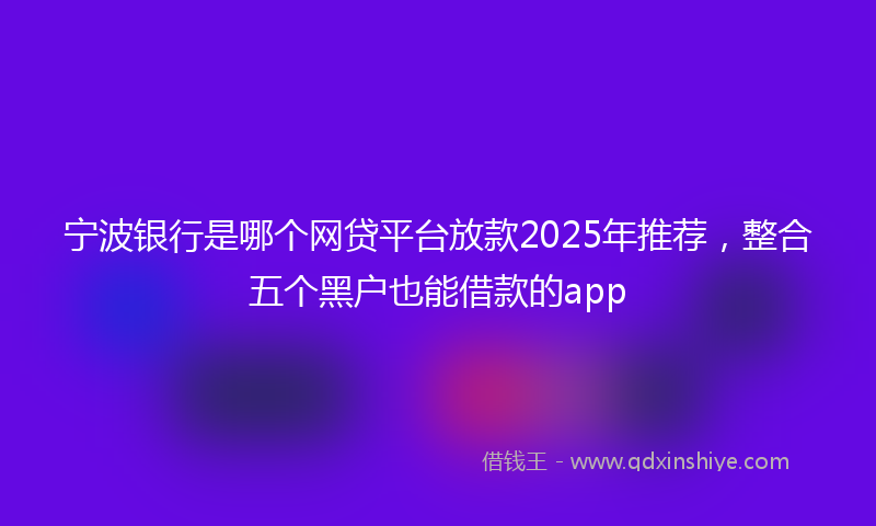 宁波银行是哪个网贷平台放款2025年推荐，整合五个黑户也能借款的app
