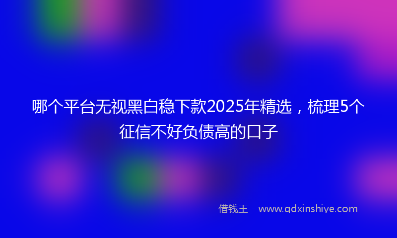 哪个平台无视黑白稳下款2025年精选，梳理5个征信不好负债高的口子
